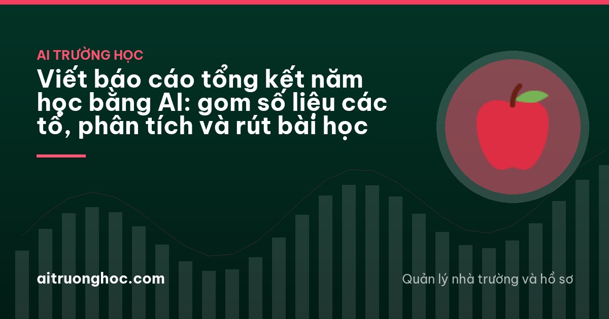 Viết báo cáo tổng kết năm học bằng AI: gom số liệu các tổ, phân tích và rút bài học
